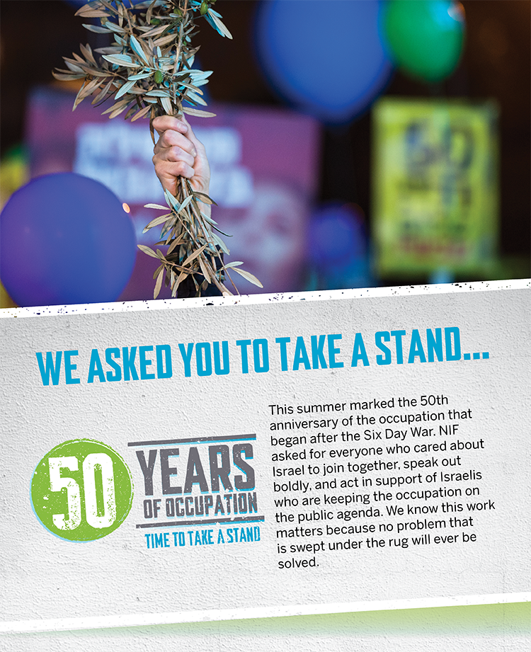 WE ASKED YOU TO TAKE A STAND . . . This summer marked the 50th anniversary of the occupation that began after the Six Day War. NIF asked for everyone who cared about Israel to join together, speak out boldly, and act in support of Israelis who are keeping the occupation on the public agenda. We know this work matters because no problem that is swept under the rug will ever be solved.